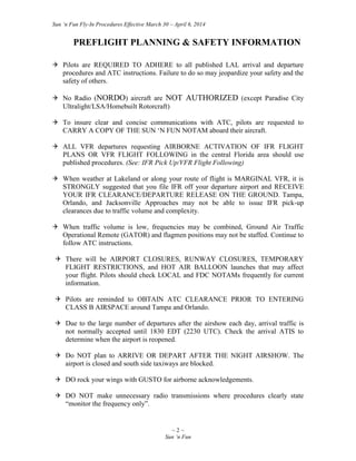 Sun ‘n Fun Fly-In Procedures Effective March 30 – April 6, 2014
~ 2 ~
Sun ‘n Fun
PREFLIGHT PLANNING & SAFETY INFORMATION
 Pilots are REQUIRED TO ADHERE to all published LAL arrival and departure
procedures and ATC instructions. Failure to do so may jeopardize your safety and the
safety of others.
 No Radio (NORDO) aircraft are NOT AUTHORIZED (except Paradise City
Ultralight/LSA/Homebuilt Rotorcraft)
 To insure clear and concise communications with ATC, pilots are requested to
CARRY A COPY OF THE SUN ‘N FUN NOTAM aboard their aircraft.
 ALL VFR departures requesting AIRBORNE ACTIVATION OF IFR FLIGHT
PLANS OR VFR FLIGHT FOLLOWING in the central Florida area should use
published procedures. (See: IFR Pick Up/VFR Flight Following)
 When weather at Lakeland or along your route of flight is MARGINAL VFR, it is
STRONGLY suggested that you file IFR off your departure airport and RECEIVE
YOUR IFR CLEARANCE/DEPARTURE RELEASE ON THE GROUND. Tampa,
Orlando, and Jacksonville Approaches may not be able to issue IFR pick-up
clearances due to traffic volume and complexity.
 When traffic volume is low, frequencies may be combined, Ground Air Traffic
Operational Remote (GATOR) and flagmen positions may not be staffed. Continue to
follow ATC instructions.
 There will be AIRPORT CLOSURES, RUNWAY CLOSURES, TEMPORARY
FLIGHT RESTRICTIONS, and HOT AIR BALLOON launches that may affect
your flight. Pilots should check LOCAL and FDC NOTAMs frequently for current
information.
 Pilots are reminded to OBTAIN ATC CLEARANCE PRIOR TO ENTERING
CLASS B AIRSPACE around Tampa and Orlando.
 Due to the large number of departures after the airshow each day, arrival traffic is
not normally accepted until 1830 EDT (2230 UTC). Check the arrival ATIS to
determine when the airport is reopened.
 Do NOT plan to ARRIVE OR DEPART AFTER THE NIGHT AIRSHOW. The
airport is closed and south side taxiways are blocked.
 DO rock your wings with GUSTO for airborne acknowledgements.
 DO NOT make unnecessary radio transmissions where procedures clearly state
“monitor the frequency only”.
 