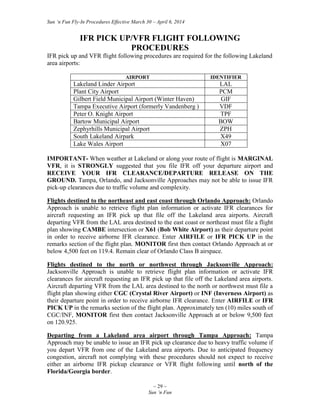 Sun ‘n Fun Fly-In Procedures Effective March 30 – April 6, 2014
~ 29 ~
Sun ‘n Fun
IFR PICK UP/VFR FLIGHT FOLLOWING
PROCEDURES
IFR pick up and VFR flight following procedures are required for the following Lakeland
area airports:
AIRPORT IDENTIFIER
Lakeland Linder Airport LAL
Plant City Airport PCM
Gilbert Field Municipal Airport (Winter Haven) GIF
Tampa Executive Airport (formerly Vandenberg ) VDF
Peter O. Knight Airport TPF
Bartow Municipal Airport BOW
Zephyrhills Municipal Airport ZPH
South Lakeland Airpark X49
Lake Wales Airport X07
IMPORTANT- When weather at Lakeland or along your route of flight is MARGINAL
VFR, it is STRONGLY suggested that you file IFR off your departure airport and
RECEIVE YOUR IFR CLEARANCE/DEPARTURE RELEASE ON THE
GROUND. Tampa, Orlando, and Jacksonville Approaches may not be able to issue IFR
pick-up clearances due to traffic volume and complexity.
Flights destined to the northeast and east coast through Orlando Approach: Orlando
Approach is unable to retrieve flight plan information or activate IFR clearances for
aircraft requesting an IFR pick up that file off the Lakeland area airports. Aircraft
departing VFR from the LAL area destined to the east coast or northeast must file a flight
plan showing CAMBE intersection or X61 (Bob White Airport) as their departure point
in order to receive airborne IFR clearance. Enter AIRFILE or IFR PICK UP in the
remarks section of the flight plan. MONITOR first then contact Orlando Approach at or
below 4,500 feet on 119.4. Remain clear of Orlando Class B airspace.
Flights destined to the north or northwest through Jacksonville Approach:
Jacksonville Approach is unable to retrieve flight plan information or activate IFR
clearances for aircraft requesting an IFR pick up that file off the Lakeland area airports.
Aircraft departing VFR from the LAL area destined to the north or northwest must file a
flight plan showing either CGC (Crystal River Airport) or INF (Inverness Airport) as
their departure point in order to receive airborne IFR clearance. Enter AIRFILE or IFR
PICK UP in the remarks section of the flight plan. Approximately ten (10) miles south of
CGC/INF, MONITOR first then contact Jacksonville Approach at or below 9,500 feet
on 120.925.
Departing from a Lakeland area airport through Tampa Approach: Tampa
Approach may be unable to issue an IFR pick up clearance due to heavy traffic volume if
you depart VFR from one of the Lakeland area airports. Due to anticipated frequency
congestion, aircraft not complying with these procedures should not expect to receive
either an airborne IFR pickup clearance or VFR flight following until north of the
Florida/Georgia border.
 