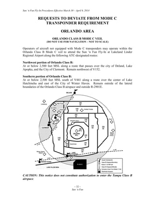 Sun ‘n Fun Fly-In Procedures Effective March 30 – April 6, 2014
~ 32 ~
Sun ‘n Fun
REQUESTS TO DEVIATE FROM MODE C
TRANSPONDER REQUIREMENT
ORLANDO AREA
ORLANDO CLASS B MODE C VEIL
(DO NOT USE FOR NAVIGATION – NOT TO SCALE)
Operators of aircraft not equipped with Mode C transponders may operate within the
Orlando Class B Mode C veil to attend the Sun ’n Fun Fly-In at Lakeland Linder
Regional Airport along the following ATC-designated routes:
Northwest portion of Orlando Class B:
At or below 2,500 feet MSL along a route that passes over the city of Deland, Lake
Apopka, and the City of Clermont. Remain northwest of V152.
Southern portion of Orlando Class B:
At or below 2,500 feet MSL south of V441 along a route over the center of Lake
Hatchineha and east of the City of Winter Haven. Remain outside of the lateral
boundaries of the Orlando Class B airspace and outside R-2901E.
CAUTION: This notice does not constitute authorization to enter the Tampa Class B
airspace.
 