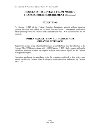 Sun ‘n Fun Fly-In Procedures Effective March 30 – April 6, 2014
~ 33 ~
Sun ‘n Fun
REQUESTS TO DEVIATE FROM MODE C
TRANSPONDER REQUIREMENT (Continued)
EXCEPTIONS
Per Section 91.215 of the Federal Aviation Regulation, aircraft without electrical
systems, balloons, and gliders are excluded from the Mode C transponder requirement
when operating within the Orlando and Tampa Mode C veil. ATC authorizations are not
required.
OTHER REQUESTS FOR AUTHORIZATIONS
ORLANDO APPROACH
Requests to operate along other than the routes specified above must be submitted to the
Orlando TRACON in accordance with 14 CFR Section 91.215. Such requests will not be
considered approved without the express written authorization signed by the Orlando
Manager or designee.
Operations conducted in accordance with the procedures outlined in this notice must
remain outside the Orlando Class B airspace unless otherwise authorized by Orlando
TRACON.
 