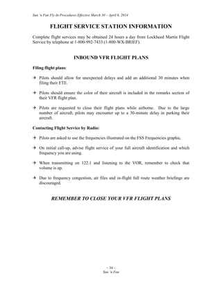 Sun ‘n Fun Fly-In Procedures Effective March 30 – April 6, 2014
~ 34 ~
Sun ‘n Fun
FLIGHT SERVICE STATION INFORMATION
Complete flight services may be obtained 24 hours a day from Lockheed Martin Flight
Service by telephone at 1-800-992-7433 (1-800-WX-BRIEF).
INBOUND VFR FLIGHT PLANS
Filing flight plans:
 Pilots should allow for unexpected delays and add an additional 30 minutes when
filing their ETE.
 Pilots should ensure the color of their aircraft is included in the remarks section of
their VFR flight plan.
 Pilots are requested to close their flight plans while airborne. Due to the large
number of aircraft, pilots may encounter up to a 30-minute delay in parking their
aircraft.
Contacting Flight Service by Radio:
 Pilots are asked to use the frequencies illustrated on the FSS Frequencies graphic.
 On initial call-up, advise flight service of your full aircraft identification and which
frequency you are using.
 When transmitting on 122.1 and listening to the VOR, remember to check that
volume is up.
 Due to frequency congestion, air files and in-flight full route weather briefings are
discouraged.
REMEMBER TO CLOSE YOUR VFR FLIGHT PLANS
 