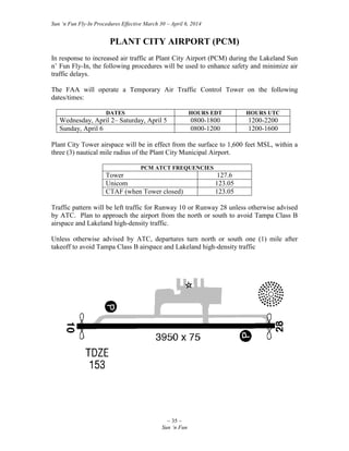 Sun ‘n Fun Fly-In Procedures Effective March 30 – April 6, 2014
~ 35 ~
Sun ‘n Fun
PLANT CITY AIRPORT (PCM)
In response to increased air traffic at Plant City Airport (PCM) during the Lakeland Sun
n’ Fun Fly-In, the following procedures will be used to enhance safety and minimize air
traffic delays.
The FAA will operate a Temporary Air Traffic Control Tower on the following
dates/times:
DATES HOURS EDT HOURS UTC
Wednesday, April 2– Saturday, April 5 0800-1800 1200-2200
Sunday, April 6 0800-1200 1200-1600
Plant City Tower airspace will be in effect from the surface to 1,600 feet MSL, within a
three (3) nautical mile radius of the Plant City Municipal Airport.
PCM ATCT FREQUENCIES
Tower 127.6
Unicom 123.05
CTAF (when Tower closed) 123.05
Traffic pattern will be left traffic for Runway 10 or Runway 28 unless otherwise advised
by ATC. Plan to approach the airport from the north or south to avoid Tampa Class B
airspace and Lakeland high-density traffic.
Unless otherwise advised by ATC, departures turn north or south one (1) mile after
takeoff to avoid Tampa Class B airspace and Lakeland high-density traffic
 
