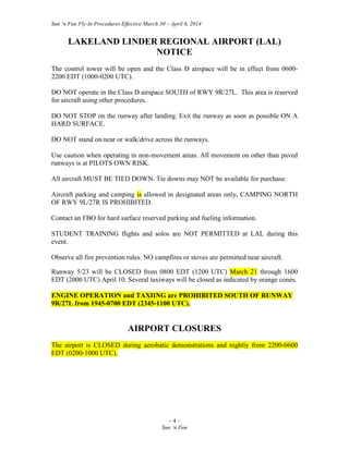 Sun ‘n Fun Fly-In Procedures Effective March 30 – April 6, 2014
~ 4 ~
Sun ‘n Fun
LAKELAND LINDER REGIONAL AIRPORT (LAL)
NOTICE
The control tower will be open and the Class D airspace will be in effect from 0600-
2200 EDT (1000-0200 UTC).
DO NOT operate in the Class D airspace SOUTH of RWY 9R/27L. This area is reserved
for aircraft using other procedures.
DO NOT STOP on the runway after landing. Exit the runway as soon as possible ON A
HARD SURFACE.
DO NOT stand on/near or walk/drive across the runways.
Use caution when operating in non-movement areas. All movement on other than paved
runways is at PILOTS OWN RISK.
All aircraft MUST BE TIED DOWN. Tie downs may NOT be available for purchase.
Aircraft parking and camping is allowed in designated areas only. CAMPING NORTH
OF RWY 9L/27R IS PROHIBITED.
Contact an FBO for hard surface reserved parking and fueling information.
STUDENT TRAINING flights and solos are NOT PERMITTED at LAL during this
event.
Observe all fire prevention rules. NO campfires or stoves are permitted near aircraft.
Runway 5/23 will be CLOSED from 0800 EDT (1200 UTC) March 21 through 1600
EDT (2000 UTC) April 10. Several taxiways will be closed as indicated by orange cones.
ENGINE OPERATION and TAXIING are PROHIBITED SOUTH OF RUNWAY
9R/27L from 1945-0700 EDT (2345-1100 UTC).
AIRPORT CLOSURES
The airport is CLOSED during aerobatic demonstrations and nightly from 2200-0600
EDT (0200-1000 UTC).
 