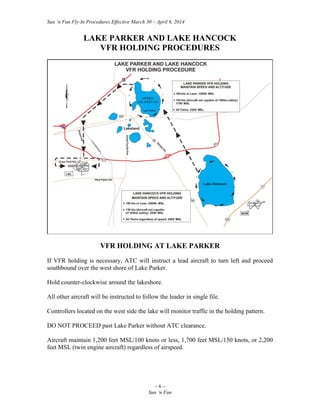 Sun ‘n Fun Fly-In Procedures Effective March 30 – April 6, 2014
~ 6 ~
Sun ‘n Fun
LAKE PARKER AND LAKE HANCOCK
VFR HOLDING PROCEDURES
VFR HOLDING AT LAKE PARKER
If VFR holding is necessary, ATC will instruct a lead aircraft to turn left and proceed
southbound over the west shore of Lake Parker.
Hold counter-clockwise around the lakeshore.
All other aircraft will be instructed to follow the leader in single file.
Controllers located on the west side the lake will monitor traffic in the holding pattern.
DO NOT PROCEED past Lake Parker without ATC clearance.
Aircraft maintain 1,200 feet MSL/100 knots or less, 1,700 feet MSL/150 knots, or 2,200
feet MSL (twin engine aircraft) regardless of airspeed.
 