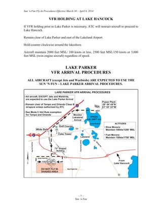 Sun ‘n Fun Fly-In Procedures Effective March 30 – April 6, 2014
~ 7 ~
Sun ‘n Fun
VFR HOLDING AT LAKE HANCOCK
If VFR holding prior to Lake Parker is necessary, ATC will instruct aircraft to proceed to
Lake Hancock.
Remain clear of Lake Parker and east of the Lakeland Airport.
Hold counter clockwise around the lakeshore.
Aircraft maintain 2000 feet MSL/ 100 knots or less, 2500 feet MSL/150 knots or 3,000
feet MSL (twin-engine aircraft) regardless of speed.
LAKE PARKER
VFR ARRIVAL PROCEDURES
ALL AIRCRAFT (except Jets and Warbirds) ARE EXPECTED TO USE THE
SUN ’N FUN – LAKE PARKER ARRIVAL PROCEDURES.
 