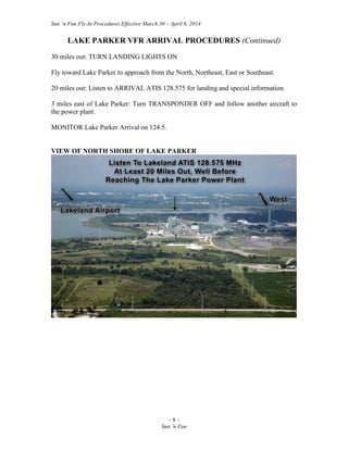 Sun ‘n Fun Fly-In Procedures Effective March 30 – April 6, 2014
~ 8 ~
Sun ‘n Fun
LAKE PARKER VFR ARRIVAL PROCEDURES (Continued)
30 miles out: TURN LANDING LIGHTS ON
Fly toward Lake Parker to approach from the North, Northeast, East or Southeast.
20 miles out: Listen to ARRIVAL ATIS 128.575 for landing and special information.
3 miles east of Lake Parker: Turn TRANSPONDER OFF and follow another aircraft to
the power plant.
MONITOR Lake Parker Arrival on 124.5.
VIEW OF NORTH SHORE OF LAKE PARKER
 
