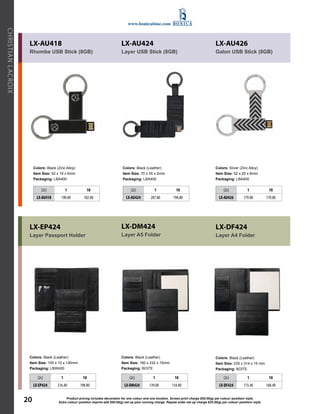 www.bonicatime.com 
LX-AU418 
LX-AU424 
Rhombe USB Stick (8GB) 
Layer USB Stick (8GB) 
Colors: Black (Zinc Alloy) 
Colors: Black (Leather) 
Item Size: 52 x 19 x 6mm 
Item Size: 70 x 35 x 2mm 
Packaging: LBA400 
Packaging: LBA400 
(2c) 1 10 
LX-AU418 190.00 182.00 
Extra colour/ position imprint add $50.00(g) set up plus running charge. Repeat order set up charge LACROIX 
$25.00(g) per colour/ position/ CHRISTIAN style. LX-AU426 
Galon USB Stick (8GB) 
Colors: Silver (Zinc Alloy) 
Item Size: 52 x 25 x 6mm 
Packaging: LBA400 
(2c) 1 10 
LX-AU424 207.80 194.80 
LX-DM424 
Layer A5 Folder 
Colors: Black (Leather) 
Item Size: 180 x 232 x 15mm 
Packaging: BOITE 
LX-EP424 
Layer Passport Holder 
Colors: Black (Leather) 
Item Size: 105 x 10 x 140mm 
Packaging: LBW400 
(2c) 1 10 
LX-AU426 179.00 170.00 
LX-DF424 
Layer A4 Folder 
Colors: Black (Leather) 
Item Size: 235 x 314 x 15 mm 
Packaging: BOITE 
(2c) 1 10 
LX-EP424 216.40 198.80 
(2c) 1 10 
LX-DM424 139.00 134.00 
(2c) 1 10 
LX-DF424 173.40 168.40 
Product pricing includes decoration for one colour and one location. Screen print charge $50.00(g) per colour/ position/ style. 
20 
 