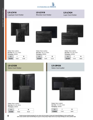 www.bonicatime.com 
LX-LC416 
LX-LC418 
Logotype Card Holder 
Rhombe Card Holder 
Colors: Black (Leather) 
Colors: Black (Leather) 
Item Size: 82 x 15 x 113mm 
Item Size: 102 x 2 x 75mm 
Packaging: LBW400 
Packaging: LBW400 
Extra colour/ position imprint add $50.00(g) set up plus running charge. Repeat LACROIX 
order set up charge $25.00(g) per colour/ position/ CHRISTIAN style. LX-LC424 
Layer Card Holder 
Colors: Black (Leather) 
Item Size: 107 x 80 x 3mm 
Packaging: LBW400 
(2c) 1 10 
LX-LC416 164.80 159.80 
LX-LC426 
Galon Card Holder 
Colors: Black (Leather) 
Item Size: 54 x 39 x 35mm 
Packaging: LBW400 
(2c) 1 10 
LX-LC426 190.60 185.60 
(2c) 1 10 
LX-LC418 130.40 125.40 
LX-LW426 
Galon Card wallet 
Colors: Black (Leather) 
Item Size: 110 x 95 x 12mm 
Packaging: LBW400 
(2c) 1 10 
LX-LC424 173.40 168.40 
(2c) 1 10 
LX-LW426 173.40 168.40 
Product pricing includes decoration for one colour and one location. Screen print charge $50.00(g) per colour/ position/ style. 
8 
 
