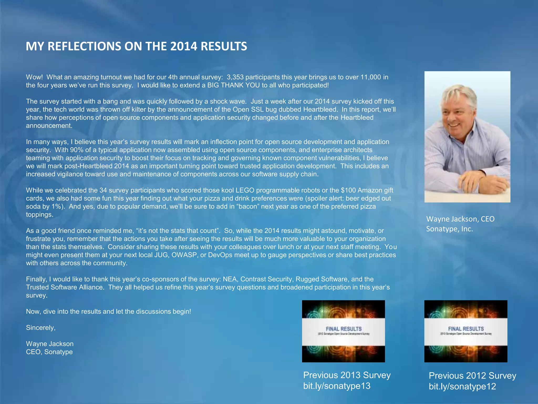 MY REFLECTIONS ON THE 2014 RESULTS
Previous 2013 Survey
bit.ly/sonatype13
Previous 2012 Survey
bit.ly/sonatype12
Wayne Jackson, CEO
Sonatype, Inc.
Wow! What an amazing turnout we had for our 4th annual survey: 3,353 participants this year brings us to over 11,000 in
the four years we’ve run this survey. I would like to extend a BIG THANK YOU to all who participated!
The survey started with a bang and was quickly followed by a shock wave. Just a week after our 2014 survey kicked off this
year, the tech world was thrown off kilter by the announcement of the Open SSL bug dubbed Heartbleed. In this report, we’ll
share how perceptions of open source components and application security changed before and after the Heartbleed
announcement.
In many ways, I believe this year’s survey results will mark an inflection point for open source development and application
security. With 90% of a typical application now assembled using open source components, and enterprise architects
teaming with application security to boost their focus on tracking and governing known component vulnerabilities, I believe
we will mark post-Heartbleed 2014 as an important turning point toward trusted application development. This includes an
increased vigilance toward use and maintenance of components across our software supply chain.
While we celebrated the 34 survey participants who scored those kool LEGO programmable robots or the $100 Amazon gift
cards, we also had some fun this year finding out what your pizza and drink preferences were (spoiler alert: beer edged out
soda by 1%). And yes, due to popular demand, we’ll be sure to add in “bacon” next year as one of the preferred pizza
toppings.
As a good friend once reminded me, “it’s not the stats that count”. So, while the 2014 results might astound, motivate, or
frustrate you, remember that the actions you take after seeing the results will be much more valuable to your organization
than the stats themselves. Consider sharing these results with your colleagues over lunch or at your next staff meeting. You
might even present them at your next local JUG, OWASP, or DevOps meet up to gauge perspectives or share best practices
with others across the community.
Finally, I would like to thank this year’s co-sponsors of the survey: NEA, Contrast Security, Rugged Software, and the
Trusted Software Alliance. They all helped us refine this year’s survey questions and broadened participation in this year’s
survey.
Now, dive into the results and let the discussions begin!
Sincerely,
Wayne Jackson
CEO, Sonatype
 