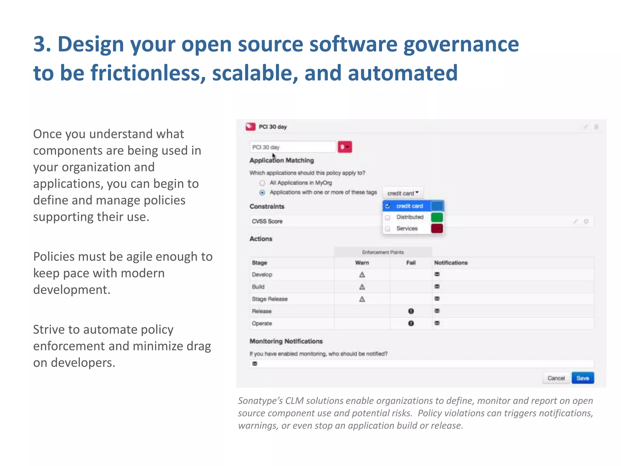 3. Design your open source software governance
to be frictionless, scalable, and automated
Once you understand what
components are being used in
your organization and
applications, you can begin to
define and manage policies
supporting their use.
Policies must be agile enough to
keep pace with modern
development.
Strive to automate policy
enforcement and minimize drag
on developers.
Sonatype’s CLM solutions enable organizations to define, monitor and report on open
source component use and potential risks. Policy violations can triggers notifications,
warnings, or even stop an application build or release.
 