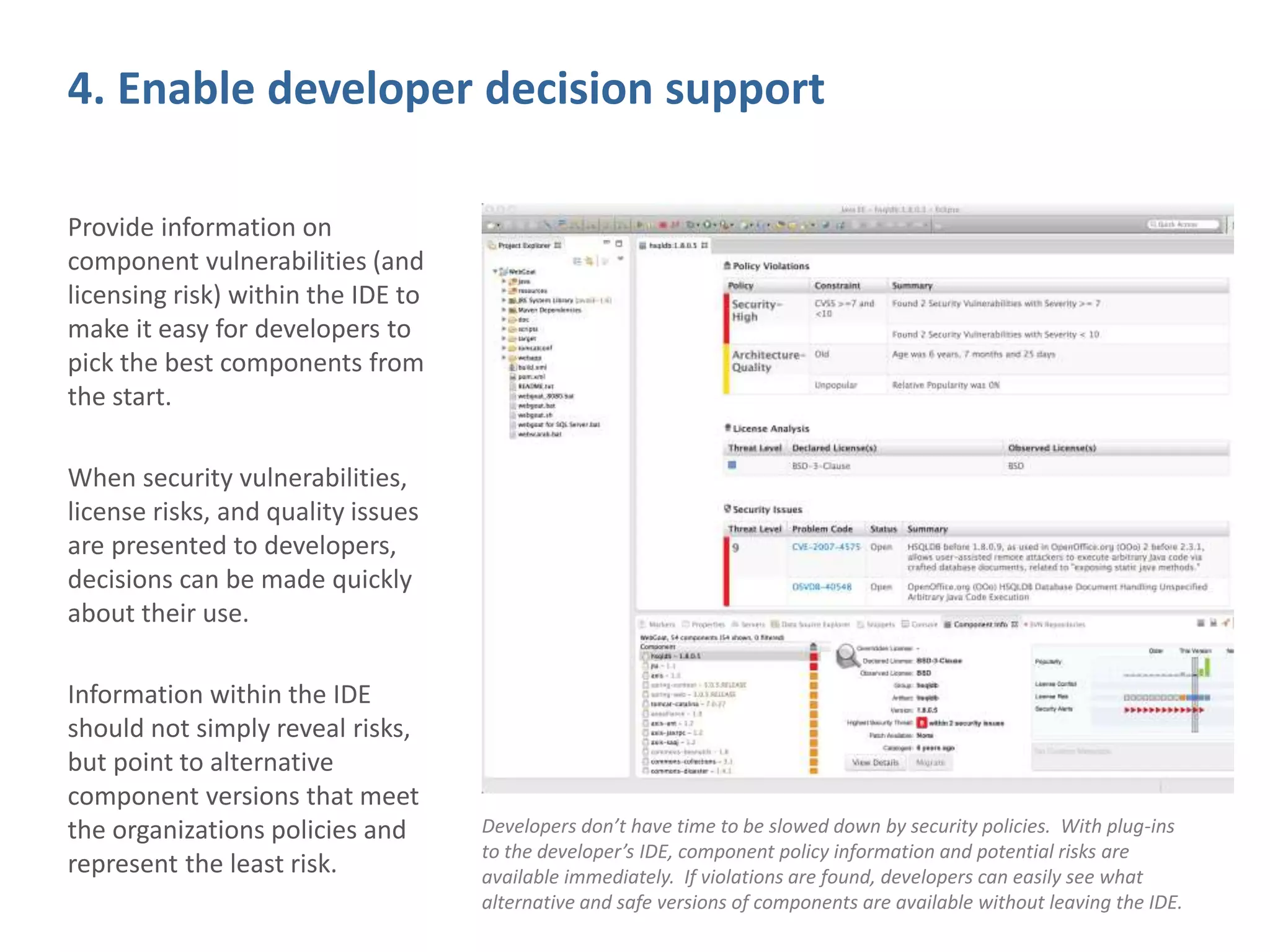 4. Enable developer decision support
Provide information on
component vulnerabilities (and
licensing risk) within the IDE to
make it easy for developers to
pick the best components from
the start.
When security vulnerabilities,
license risks, and quality issues
are presented to developers,
decisions can be made quickly
about their use.
Information within the IDE
should not simply reveal risks,
but point to alternative
component versions that meet
the organizations policies and
represent the least risk.
Developers don’t have time to be slowed down by security policies. With plug-ins
to the developer’s IDE, component policy information and potential risks are
available immediately. If violations are found, developers can easily see what
alternative and safe versions of components are available without leaving the IDE.
 
