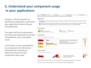 2. Understand your component usage
in your applications
Produce a “bill of materials” to
identify the components used within
your applications, before they go
into production.
The report will list all components
you have used along with any known
vulnerabilities, risks, and quality
issues.
In the future, if new vulnerabilities
are announced, the information
collected here can help you
determine where the risky
components were used.
Application Health Checks are provided as a free service from Sonatype.
For your assessment, please visit http://bit.ly/SonatypeAHC
 