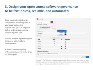 3. Design your open source software governance
to be frictionless, scalable, and automated
Once you understand what
components are being used in
your organization and
applications, you can begin to
define and manage policies
supporting their use.
Policies must be agile enough to
keep pace with modern
development.
Strive to automate policy
enforcement and minimize drag
on developers.
Sonatype’s CLM solutions enable organizations to define, monitor and report on open
source component use and potential risks. Policy violations can triggers notifications,
warnings, or even stop an application build or release.
 