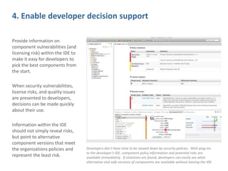 4. Enable developer decision support
Provide information on
component vulnerabilities (and
licensing risk) within the IDE to
make it easy for developers to
pick the best components from
the start.
When security vulnerabilities,
license risks, and quality issues
are presented to developers,
decisions can be made quickly
about their use.
Information within the IDE
should not simply reveal risks,
but point to alternative
component versions that meet
the organizations policies and
represent the least risk.
Developers don’t have time to be slowed down by security policies. With plug-ins
to the developer’s IDE, component policy information and potential risks are
available immediately. If violations are found, developers can easily see what
alternative and safe versions of components are available without leaving the IDE.
 
