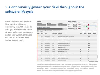 5. Continuously govern your risks throughout the
software lifecycle
Since security isn’t a point-in-
time event, continuous
monitoring should be used to
alert you when you are about
to use a vulnerable component
and as new vulnerabilities are
discovered in components
you’ve already used.
Sonatype CLM dashboards provide a real time view of component use across the software
development lifecycle. Dashboards provide views by application, development stage, and
policy alert levels. If new vulnerabilities are announced, instant searches can reveal if,
where and when those components were used in your applications.
 