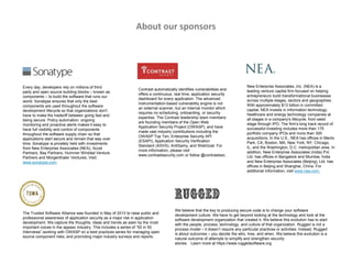 Every day, developers rely on millions of third
party and open source building blocks – known as
components – to build the software that runs our
world. Sonatype ensures that only the best
components are used throughout the software
development lifecycle so that organizations don't
have to make the tradeoff between going fast and
being secure. Policy automation, ongoing
monitoring and proactive alerts makes it easy to
have full visibility and control of components
throughout the software supply chain so that
applications start secure and remain that way over
time. Sonatype is privately held with investments
from New Enterprise Associates (NEA), Accel
Partners, Bay Partners, Hummer Winblad Venture
Partners and Morgenthaler Ventures. Visit:
www.sonatype.com
Contrast automatically identifies vulnerabilities and
offers a continuous, real time, application security
dashboard for every application. The advanced
instrumentation-based vulnerability engine is not
an external scanner, but an internal monitor which
requires no scheduling, onboarding, or security
expertise. The Contrast leadership team members
are founding members of the Open Web
Application Security Project (OWASP), and have
made vast industry contributions including the
OWASP Top Ten, Enterprise Security API
(ESAPI), Application Security Verification
Standard (ASVS), AntiSamy, and WebGoat. For
more information, please visit
www.contrastsecurity.com or follow @contrastsec.
We believe that the key to producing secure code is to change your software
development culture. We have to get beyond looking at the technology and look at the
software development organization that created it. We believe this evolution has to start
with the people, process, technology, and culture of that organization. Rugged is not a
process model – it doesn’t require any particular practices or activities. Instead, Rugged
is about outcomes – you decide the who, how, and when. We believe this evolution is a
natural outcome of attempts to simplify and strengthen security
stories. Learn more at https://www.ruggedsoftware.org
New Enterprise Associates, Inc. (NEA) is a
leading venture capital firm focused on helping
entrepreneurs build transformational businesses
across multiple stages, sectors and geographies.
With approximately $13 billion in committed
capital, NEA invests in information technology,
healthcare and energy technology companies at
all stages in a company's lifecycle, from seed
stage through IPO. The firm's long track record of
successful investing includes more than 175
portfolio company IPOs and more than 300
acquisitions. In the U.S., NEA has offices in Menlo
Park, CA; Boston, MA; New York, NY; Chicago,
IL; and the Washington, D.C. metropolitan area. In
addition, New Enterprise Associates (India) Pvt.
Ltd. has offices in Bangalore and Mumbai, India
and New Enterprise Associates (Beijing), Ltd. has
offices in Beijing and Shanghai, China. For
additional information, visit www.nea.com.
The Trusted Software Alliance was founded in May of 2013 to raise public and
professional awareness of application security as a major risk in application
development. We capture the thoughts, ideas and trends as seen by the most
important voices in the appsec industry. This includes a series of “50 in 50
Interviews”,working with OWASP on a best practices series for managing open
source component risks, and promoting major industry surveys and reports.
About our sponsors
 