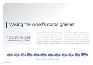 (As of 31 December 2013)
8
emission levels. In 2013, Fiat Group’s European
leadership was reconfirmed, with a natural gas
market share of more than 67%, corresponding to
more than 62,000 natural gas vehicles registered
(+15% compared with 2012), for almost 600,000
cars and commercial vehicles sold since 1997.
A fundamental aspect of Fiat Group’s vehicle
emission reduction strategy centers on the use of
alternative fuels. From natural gas to biofuels, the
objective is to offer technologies that are aligned
with the fuels available in the various markets, and
capable of resulting in an immediate reduction in
Making the world’s roads greener
12 natural gas
models available in Europe
Punto Van Panda Van Fiorino Doblò CargoQubo DucatoPunto Panda YpsilonDoblò 500L 500L Living
Leader in Europe for natural gas vehicles
 