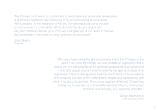 1
“We have created a leading global automaker that is the 7th
largest in the
world. Even more importantly, we have created an organization that is
unique and rich with potential at the technical, professional and human level
– 300,000 people around the world driven by the spirit and values of an
organization intent on distinguishing itself not only in terms of the excellence
of its products, but also for the commitment, integrity and transparency with
which it conducts its activities. The coming together of Fiat and Chrysler has
enabled us to intensify our sustainability-related activities by sharing best
practices and leveraging our respective strengths.”
Sergio Marchionne
Chief Executive Officer
“Fiat-Chrysler continues in its commitment to responsible and sustainable development
and achieved significant new milestones in the environmental and social areas.
With completion of the integration of Fiat and Chrysler expected during the year,
our commitment to sustainability will not diminish.The Group’s targets and
long-term initiatives planned up to 2020 are a tangible sign of our desire to maintain
this commitment in the years to come, wherever we are present.”
John Elkann
Chairman
 