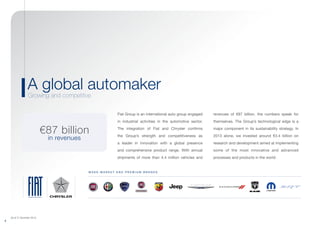 (As of 31 December 2013)
2
A global automaker
Growing and competitive
M A S S - M A R K E T a n d p rem i u m B R A ND S
€87 billion
in revenues
Fiat Group is an international auto group engaged
in industrial activities in the automotive sector.
The integration of Fiat and Chrysler confirms
the Group’s strength and competitiveness as
a leader in innovation with a global presence
and comprehensive product range. With annual
shipments of more than 4.4 million vehicles and
revenues of €87 billion, the numbers speak for
themselves. The Group’s technological edge is a
major component in its sustainability strategy. In
2013 alone, we invested around €3.4 billion on
research and development aimed at implementing
some of the most innovative and advanced
processes and products in the world.
 