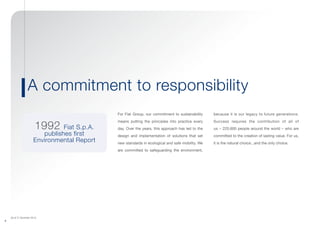 (As of 31 December 2013)
4
For Fiat Group, our commitment to sustainability
means putting the principles into practice every
day. Over the years, this approach has led to the
design and implementation of solutions that set
new standards in ecological and safe mobility. We
are committed to safeguarding the environment,
because it is our legacy to future generations.
Success requires the contribution of all of
us – 225,600 people around the world – who are
committed to the creation of lasting value. For us,
it is the natural choice...and the only choice.
A commitment to responsibility
1992 Fiat S.p.A.
publishes first
Environmental Report
 