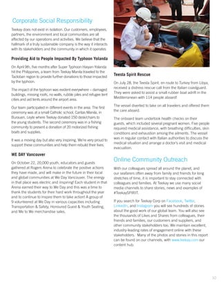 Corporate Social Responsibility
Teekay does not exist in isolation. Our customers, employees,
partners, the environment and local communities are all
affected by our operations and activities. We believe that the
hallmark of a truly sustainable company is the way it interacts
with its stakeholders and the community in which it operates
Providing Aid to People Impacted By Typhoon Yolanda
On April 9th, five months after Super Typhoon Haiyan-Yolanda
hit the Philippines, a team from Teekay Manila traveled to the
Tacloban region to provide further donations to those impacted
by the typhoon.
The impact of the typhoon was evident everywhere – damaged
buildings, missing roofs, no walls, rubble piles and refugee tent
cities and aid tents around the airport area.
Our team participated in different events in the area. The first
ceremony was at a small Catholic school, Caritas Manila, in
Burauen, Leyte where Teekay donated 150 desk/chairs to
the young students. The second ceremony was in a fishing
community to present a donation of 20 motorized fishing
boats and supplies.
It was a moving day but also very inspiring. We’re very proud to
support these communities and help them rebuild their lives.
WE DAY Vancouver
On October 22, 20,000 youth, educators and guests
gathered at Rogers Arena to celebrate the positive actions
they have made, and will make in the future in their local
and global communities at We Day Vancouver. The energy
in that place was electric and inspiring! Each student in that
Arena earned their way to We Day and this was a time to
thank the students for their hard work throughout the year
and to continue to inspire them to take action! A group of
9 volunteered at We Day in various capacities including
Transportation & Safety, Honoured Guest & Youth Seating,
and Me to We merchandise sales.
Teesta Spirit Rescue
On July 28, the Teesta Spirit, en route to Turkey from Libya,
received a distress rescue call from the Italian coastguard.
They were asked to assist a small rubber boat adrift in the
Mediterranean with 114 people aboard!
The vessel diverted to take on all travelers and offered them
the care aboard.
The onboard team undertook health checks on their
guests, which included several pregnant women. Five people
required medical assistance, with breathing difficulties, skin
conditions and exhaustion among the ailments. The vessel
was in regular contact with Italian authorities to discuss the
medical situation and arrange a doctor’s visit and medical
evacuation.
Online Community Outreach
With our colleagues spread all around the planet, and
our seafarers often away from family and friends for long
stretches of time, it is important to stay connected with
colleagues and families. At Teekay we use many social
media channels to share stories, news and examples of
#TeekaySPIRIT.
If you search for Teekay Corp on Facebook, Twitter,
LinkedIn, and Instagram you will see hundreds of stories
about the good work of our global team. You will also see
the thousands of Likes and Shares from colleagues, their
friends and families, our customers and suppliers, and
other community stakeholders too. We maintain excellent,
industry-leading rates of engagement online with these
stakeholders. Many of the photos and stories in this report
can be found on our channels, with www.teekay.com our
content hub.
10
 