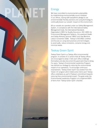 Energy
We have committed to environmental sustainability
by implementing environmentally sound initiatives
in our offices, having staff everywhere pledge to use
environmentally friendly practices and using technology to
continually lessen our vessels’ impact on the environment.
All our vessels are operated under our Safety Management
System, in compliance with the International Safety
Management Code, the International Standards
Organization’s 9001 for Quality Assurance, ISO 14001 for
Environment Management Systems, Occupational Health
and Safety Advisory Services 18001 and new Maritime
Labour Convention 2006. Teekay is ISO14001 certified
and focuses on using best practices and technologies
to avoid spills, reduce emissions, conserve energy and
minimize waste.
Teekay Green Spirit
Teekay Green Spirit is a Teekay office environmental
program. It consists of 11 actions that all Teekay offices
are encouraged to adopt. It lets each office challenge
themselves and also document the good work they’re doing.
For years, Teekay’s Environmental Leadership Program
has deﬁned our strategy for reducing the environmental
impact of our operations. To encourage continuous
improvement, ‘Teekay Green Spirit’ has evolved from the
‘Green 15’ program which listed action items each Teekay
office undertakes as part of Teekay’s commitment towards
reducing their environmental impact. The goal under the
Environmental Leadership Program is to implement 80%
of items from ‘Teekay Green Spirit’ checklist.
PLANET
13
 