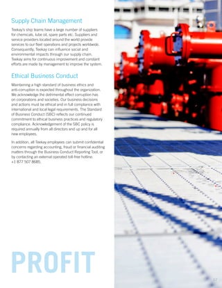 Supply Chain Management
Teekay’s ship teams have a large number of suppliers
for chemicals, lube oil, spare parts etc. Suppliers and
service providers located around the world provide
services to our fleet operations and projects worldwide.
Consequently, Teekay can influence social and
environmental impacts through our supply chain.
Teekay aims for continuous improvement and constant
efforts are made by management to improve the system.
Ethical Business Conduct
Maintaining a high standard of business ethics and
anti-corruption is expected throughout the organization.
We acknowledge the detrimental effect corruption has
on corporations and societies. Our business decisions
and actions must be ethical and in full compliance with
international and local legal requirements. The Standard
of Business Conduct (SBC) reflects our continued
commitment to ethical business practices and regulatory
compliance. Acknowledgement of the SBC policy is
required annually from all directors and up and for all
new employees.
In addition, all Teekay employees can submit confidential
concerns regarding accounting, fraud or financial auditing
matters through the Business Conduct Reporting Tool, or
by contacting an external operated toll-free hotline:
+1 877 507 8685.
PROFIT 17
 