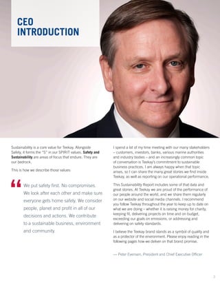 Sustainability is a core value for Teekay. Alongside
Safety, it forms the “S” in our SPIRIT values. Safety and
Sustainability are areas of focus that endure. They are
our bedrock.
This is how we describe those values:
CEO
INTRODUCTION
We put safety first. No compromises.
We look after each other and make sure
everyone gets home safely. We consider
people, planet and profit in all of our
decisions and actions. We contribute
to a sustainable business, environment
and community.
“	
I spend a lot of my time meeting with our many stakeholders
– customers, investors, banks, various marine authorities
and industry bodies – and an increasingly common topic
of conversation is Teekay’s commitment to sustainable
business practices. I am always happy when that topic
arises, so I can share the many great stories we find inside
Teekay, as well as reporting on our operational performance.
This Sustainability Report includes some of that data and
great stories. At Teekay we are proud of the performance of
our people around the world, and we share them regularly
on our website and social media channels. I recommend
you follow Teekay throughout the year to keep up to date on
what we are doing – whether it is raising money for charity,
keeping fit, delivering projects on time and on budget,
exceeding our goals on emissions, or addressing and
delivering on safety standards.
I believe the Teekay brand stands as a symbol of quality and
as a protector of the environment. Please enjoy reading in the
following pages how we deliver on that brand promise.
— Peter Evensen, President and Chief Executive Officer
3
 