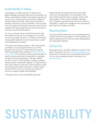 Sustainability in Teekay
Sustainability is a widely used term in relation to the
global challenges and opportunities we are facing today. For
Teekay, sustainability translates to the long-term growth and
success of our company by the responsible management
of People, Planet and Profit. Teekay will promote ethical
behavior, transparency and accountability in order to create
trust and support a fair business environment. We will strive
to operate with high energy efficiency and find new ways to
improve our environmental footprint.
Our focus on People, Planet and Profit ensures the long-
term health and success of our colleagues, our business
and the surroundings we work in. It involves a commitment
to responsible safety and environmental practices, as well
as the development of projects.
This report covers Teekay activities in 2014, both onshore
and offshore, not including information on our FPSO
fleet which can be found in Teekay Petrojarl’s separate
2014 Sustainability Report available at http://teekay.com/
sustainability/. In this report you will find many examples on
how the company works with sustainability as a guideline
throughout the entire organization. We hope, whether
you are a current or future employee, existing or potential
business partner, shareholder, regulator, or simply someone
with a keen interest in what we do, that the stories can help
to understand how Teekay Corporation considers People,
Planet and Profit in all of our decisions and actions to
ensure our long-term growth and profitability.
This report focuses on the sustainability issues that
significantly affect business performance and matter
most to our key stakeholders. Our prioritization of the
topics reflects potential impact on people, planet, profit
and reputation. These include profitability, regularity,
HSE, competence, greenhouse gas emissions, workforce
participation, supply chain management and transparency
with respect to corruption and ethics.
Reporting Basis
This report contains disclosures from the Global Reporting
Initiative (GRI) G4 ‘Core’ guideline. The GRI guidelines are
highly recognized and the most commonly used guidelines
for sustainability reporting.
Contact Us
We appreciate your comments, feedback or queries on this
report. Please get in touch at _TSQSingapore@teekay.com.
Remember to mark the email “Sustainability Report 2014”.
You can visit our website and learn more about us at
www.teekay.com.
SUSTAINABILITY5
 