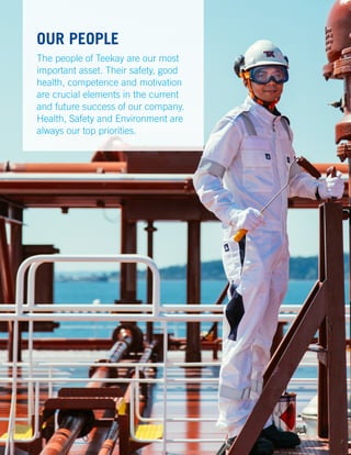 OUR PEOPLE
The people of Teekay are our most
important asset. Their safety, good
health, competence and motivation
are crucial elements in the current
and future success of our company.
Health, Safety and Environment are
always our top priorities.
7
 