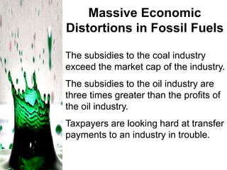Massive Economic
Distortions in Fossil Fuels
The subsidies to the coal industry
exceed the market cap of the industry.
The subsidies to the oil industry are
three times greater than the profits of
the oil industry.
Taxpayers are looking hard at transfer
payments to an industry in trouble.

 