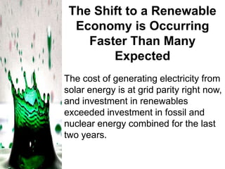The Shift to a Renewable
Economy is Occurring
Faster Than Many
Expected
The cost of generating electricity from
solar energy is at grid parity right now,
and investment in renewables
exceeded investment in fossil and
nuclear energy combined for the last
two years.

 