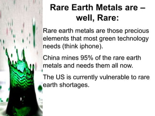 Rare Earth Metals are –
well, Rare:
Rare earth metals are those precious
elements that most green technology
needs (think iphone).
China mines 95% of the rare earth
metals and needs them all now.
The US is currently vulnerable to rare
earth shortages.

 