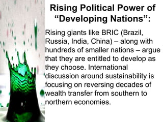 Rising Political Power of
“Developing Nations”:
Rising giants like BRIC (Brazil,
Russia, India, China) – along with
hundreds of smaller nations – argue
that they are entitled to develop as
they choose. International
discussion around sustainability is
focusing on reversing decades of
wealth transfer from southern to
northern economies.

 