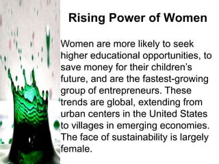 Rising Power of Women
Women are more likely to seek
higher educational opportunities, to
save money for their children’s
future, and are the fastest-growing
group of entrepreneurs. These
trends are global, extending from
urban centers in the United States
to villages in emerging economies.
The face of sustainability is largely
female.

 