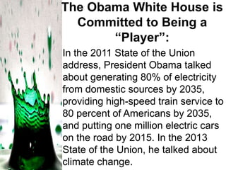 The Obama White House is
Committed to Being a
“Player”:
In the 2011 State of the Union
address, President Obama talked
about generating 80% of electricity
from domestic sources by 2035,
providing high-speed train service to
80 percent of Americans by 2035,
and putting one million electric cars
on the road by 2015. In the 2013
State of the Union, he talked about
climate change.

 