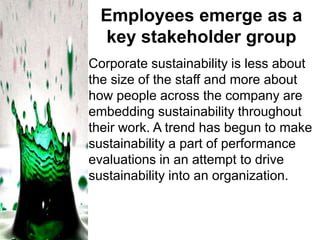 Employees emerge as a
key stakeholder group
Corporate sustainability is less about
the size of the staff and more about
how people across the company are
embedding sustainability throughout
their work. A trend has begun to make
sustainability a part of performance
evaluations in an attempt to drive
sustainability into an organization.

 