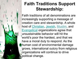Faith Traditions Support
Stewardship:
Faith traditions of all denominations are
increasingly supporting a message of
creation care and stewardship. A whole
host of Christian, Jewish, Muslim, and
Evangelical organizations agree that
unsustainable behavior will hit the
world’s poor the hardest, and that we
have a moral duty to respond. As the
human cost of environmental damage
grows, international outcry from religious
organizations will continue to drive
political change.

 