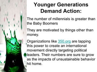 Younger Generations
Demand Action:
The number of millennials is greater than
the Baby Boomers
They are motivated by things other than
money.
Organizations like 350.org are tapping
this power to create an international
movement directly targeting political
leaders. Their numbers are sure to grow
as the impacts of unsustainable behavior
hit home.

 