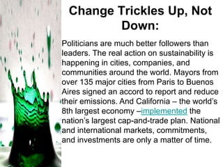 Change Trickles Up, Not
Down:
Politicians are much better followers than
leaders. The real action on sustainability is
happening in cities, companies, and
communities around the world. Mayors from
over 135 major cities from Paris to Buenos
Aires signed an accord to report and reduce
their emissions. And California – the world’s
8th largest economy –implemented the
nation’s largest cap-and-trade plan. National
and international markets, commitments,
and investments are only a matter of time.

 