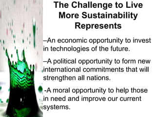 The Challenge to Live
More Sustainability
Represents
–An economic opportunity to invest
in technologies of the future.
–A political opportunity to form new
international commitments that will
strengthen all nations.
-A moral opportunity to help those
in need and improve our current
systems.

 
