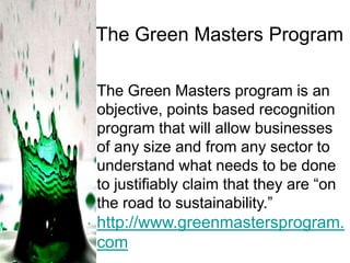 The Green Masters Program
The Green Masters program is an
objective, points based recognition
program that will allow businesses
of any size and from any sector to
understand what needs to be done
to justifiably claim that they are ―on
the road to sustainability.‖

http://www.greenmastersprogram.
com

 