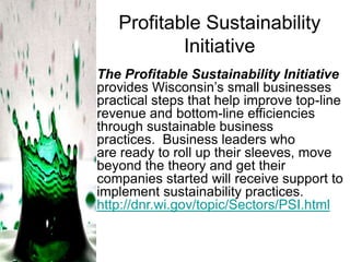 Profitable Sustainability
Initiative
The Profitable Sustainability Initiative
provides Wisconsin’s small businesses
practical steps that help improve top-line
revenue and bottom-line efficiencies
through sustainable business
practices. Business leaders who
are ready to roll up their sleeves, move
beyond the theory and get their
companies started will receive support to
implement sustainability practices.
http://dnr.wi.gov/topic/Sectors/PSI.html

 