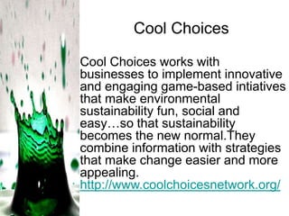 Cool Choices
Cool Choices works with
businesses to implement innovative
and engaging game-based intiatives
that make environmental
sustainability fun, social and
easy…so that sustainability
becomes the new normal.They
combine information with strategies
that make change easier and more
appealing.
http://www.coolchoicesnetwork.org/

 