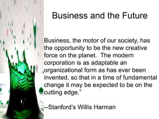Business and the Future
Business, the motor of our society, has
the opportunity to be the new creative
force on the planet. The modern
corporation is as adaptable an
organizational form as has ever been
invented, so that in a time of fundamental
change it may be expected to be on the
cutting edge.‖
--Stanford’s Willis Harman

 