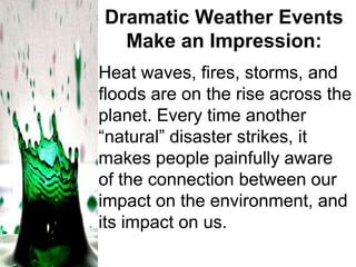 Dramatic Weather Events
Make an Impression:
Heat waves, fires, storms, and
floods are on the rise across the
planet. Every time another
―natural‖ disaster strikes, it
makes people painfully aware
of the connection between our
impact on the environment, and
its impact on us.

 