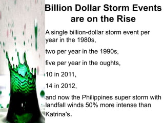 Billion Dollar Storm Events
are on the Rise
A single billion-dollar storm event per
year in the 1980s,
two per year in the 1990s,
five per year in the oughts,

10 in 2011,
14 in 2012,
and now the Philippines super storm with
landfall winds 50% more intense than
Katrina's.

 