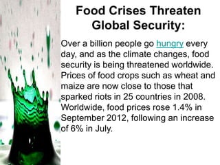 Food Crises Threaten
Global Security:
Over a billion people go hungry every
day, and as the climate changes, food
security is being threatened worldwide.
Prices of food crops such as wheat and
maize are now close to those that
sparked riots in 25 countries in 2008.
Worldwide, food prices rose 1.4% in
September 2012, following an increase
of 6% in July.

 
