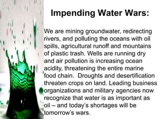Impending Water Wars:
We are mining groundwater, redirecting
rivers, and polluting the oceans with oil
spills, agricultural runoff and mountains
of plastic trash. Wells are running dry
and air pollution is increasing ocean
acidity, threatening the entire marine
food chain. Droughts and desertification
threaten crops on land. Leading business
organizations and military agencies now
recognize that water is as important as
oil – and today’s shortages will be
tomorrow’s wars.

 