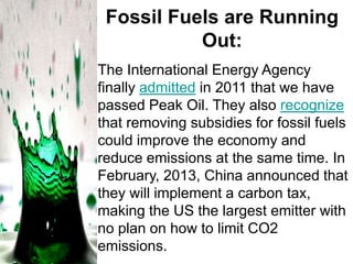 Fossil Fuels are Running
Out:
The International Energy Agency
finally admitted in 2011 that we have
passed Peak Oil. They also recognize
that removing subsidies for fossil fuels
could improve the economy and
reduce emissions at the same time. In
February, 2013, China announced that
they will implement a carbon tax,
making the US the largest emitter with
no plan on how to limit CO2
emissions.

 